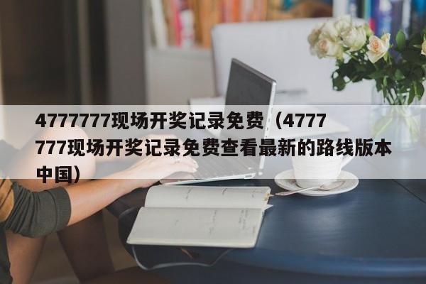 4777777现场开奖记录免费（4777777现场开奖记录免费查看最新的路线版本中国）